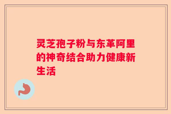 灵芝孢子粉与东革阿里的神奇结合助力健康新生活 灵芝孢子粉与东革阿里的神奇结合助力健康新生活