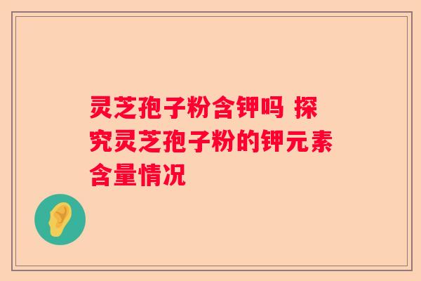 灵芝孢子粉含钾吗 探究灵芝孢子粉的钾元素含量情况 灵芝孢子粉含钾吗 探究灵芝孢子粉的钾元素含量情况