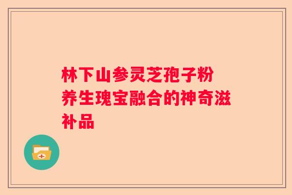 林下山参灵芝孢子粉 养生瑰宝融合的神奇滋补品