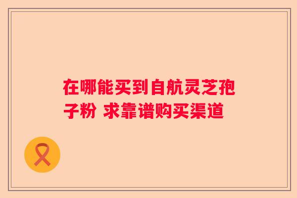 在哪能买到自航灵芝孢子粉 求靠谱购买渠道
