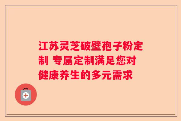 江苏灵芝破壁孢子粉定制 专属定制满足您对健康养生的多元需求