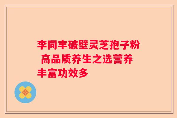 李同丰破壁灵芝孢子粉 高品质养生之选营养丰富功效多 李同丰破壁灵芝孢子粉 高品质养生之选营养丰富功效多