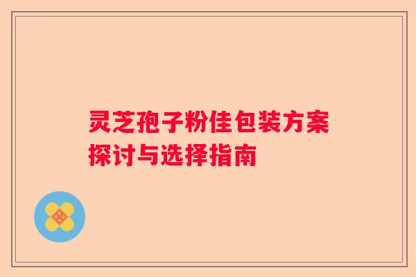 灵芝孢子粉佳包装方案探讨与选择指南