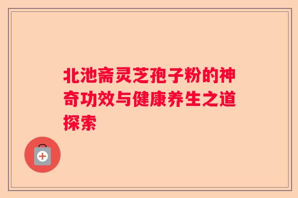 北池斋灵芝孢子粉的神奇功效与健康养生之道探索