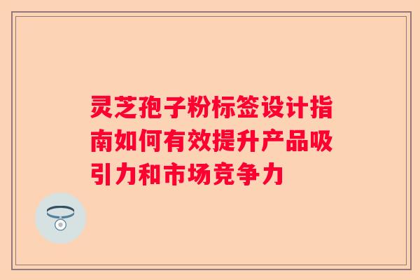 灵芝孢子粉标签设计指南如何有效提升产品吸引力和市场竞争力