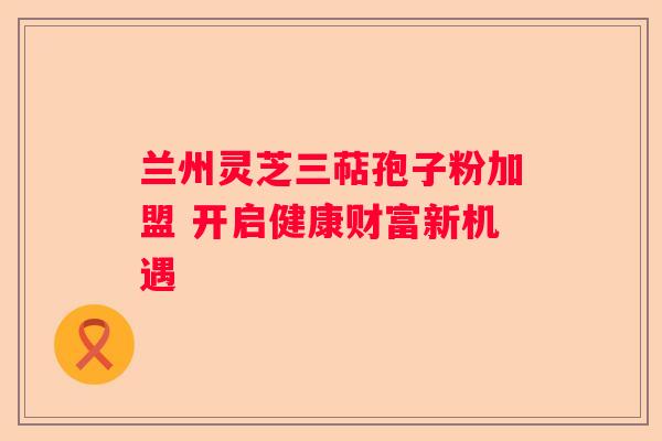 兰州灵芝三萜孢子粉加盟 开启健康财富新机遇