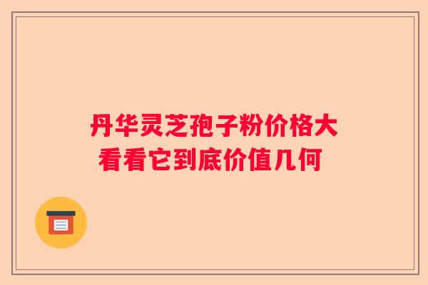 丹华灵芝孢子粉价格大 看看它到底价值几何