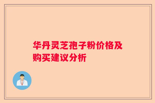 华丹灵芝孢子粉价格及购买建议分析 华丹灵芝孢子粉价格及购买建议分析