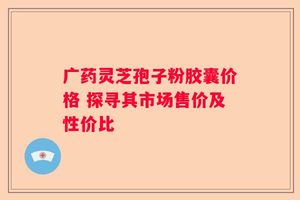 广药灵芝孢子粉胶囊价格 探寻其市场售价及性价比