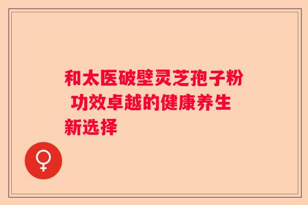和太医破壁灵芝孢子粉 功效卓越的健康养生新选择