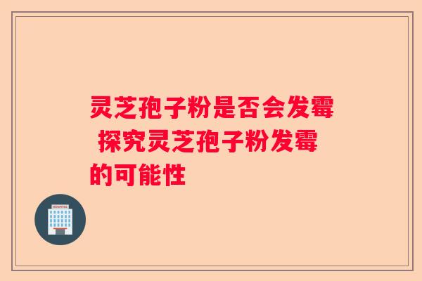 灵芝孢子粉是否会发霉 探究灵芝孢子粉发霉的可能性