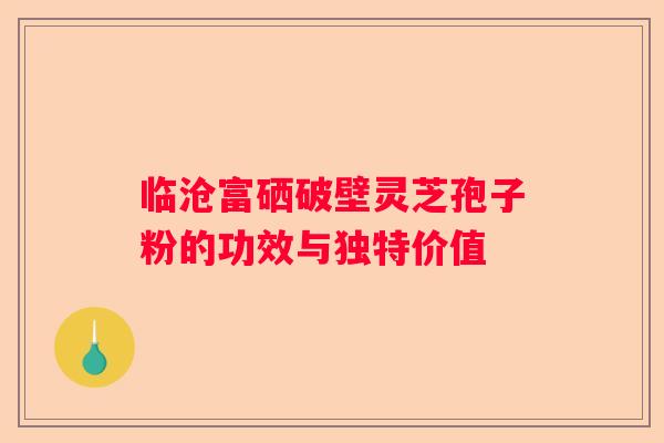 临沧富硒破壁灵芝孢子粉的功效与独特价值