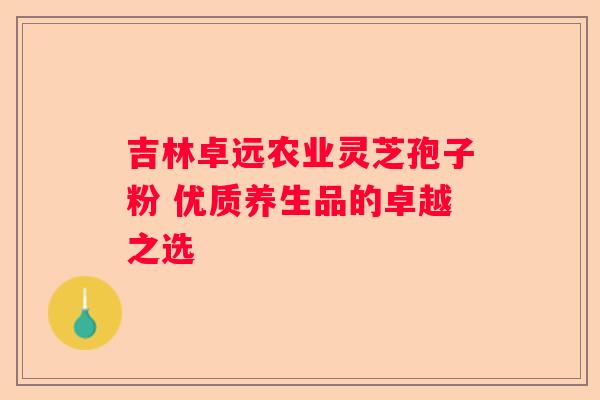 吉林卓远农业灵芝孢子粉 优质养生品的卓越之选