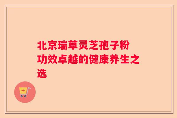 北京瑞草灵芝孢子粉 功效卓越的健康养生之选