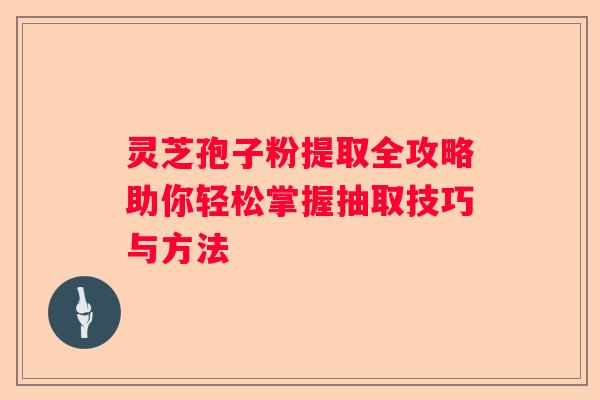 灵芝孢子粉提取全攻略助你轻松掌握抽取技巧与方法
