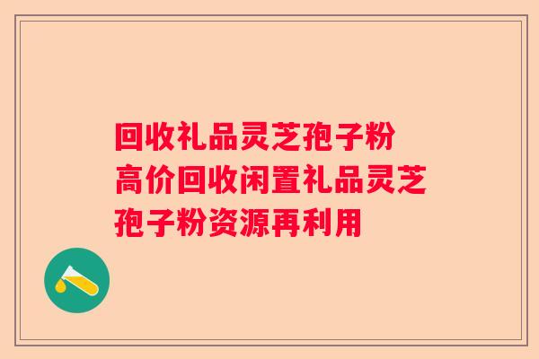 回收礼品灵芝孢子粉 高价回收闲置礼品灵芝孢子粉资源再利用