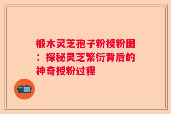 椴木灵芝孢子粉授粉图：探秘灵芝繁衍背后的神奇授粉过程
