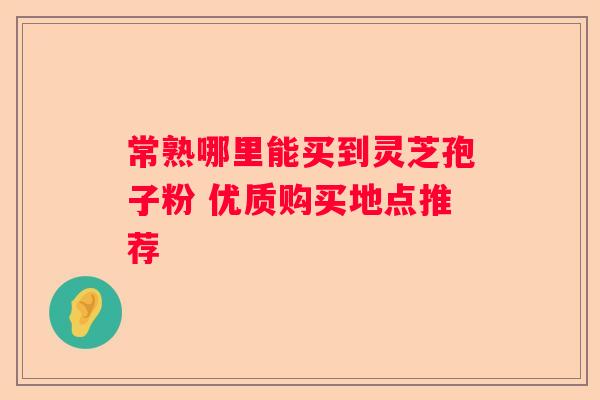 常熟哪里能买到灵芝孢子粉 优质购买地点推荐