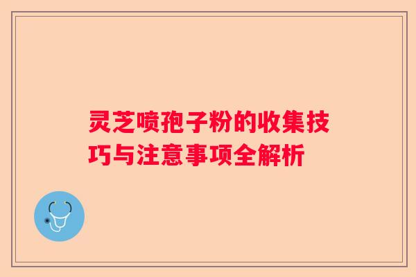 灵芝喷孢子粉的收集技巧与注意事项全解析