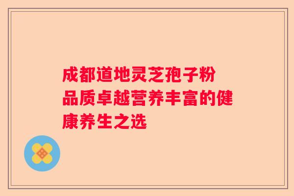 成都道地灵芝孢子粉 品质卓越营养丰富的健康养生之选