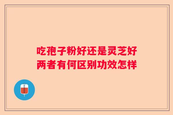 吃孢子粉好还是灵芝好两者有何区别功效怎样