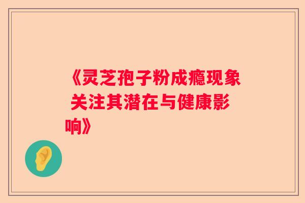 《灵芝孢子粉成瘾现象 关注其潜在与健康影响》