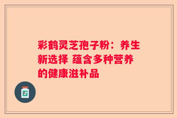 彩鹤灵芝孢子粉：养生新选择 蕴含多种营养的健康滋补品
