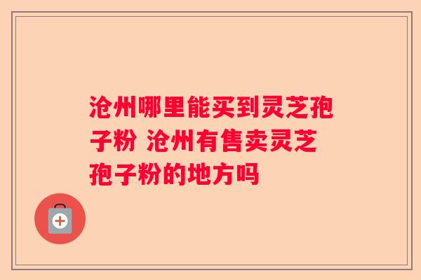 沧州哪里能买到灵芝孢子粉 沧州有售卖灵芝孢子粉的地方吗 沧州哪里能买到灵芝孢子粉 沧州有售卖灵芝孢子粉的地方吗