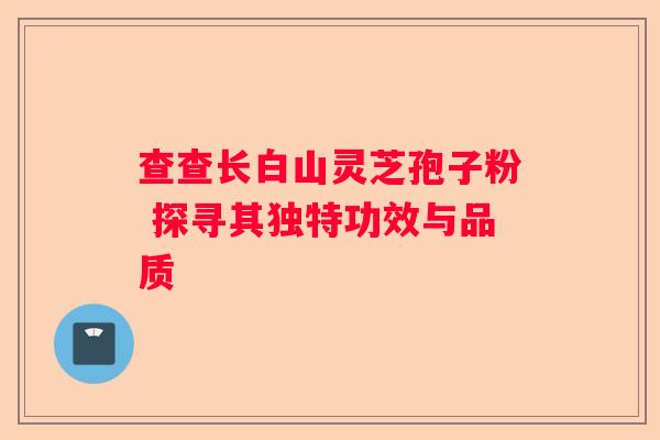 查查长白山灵芝孢子粉 探寻其独特功效与品质