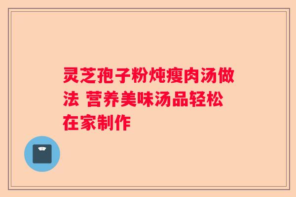 灵芝孢子粉炖瘦肉汤做法 营养美味汤品轻松在家制作