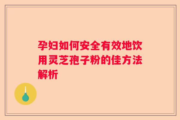 孕妇如何安全有效地饮用灵芝孢子粉的佳方法解析