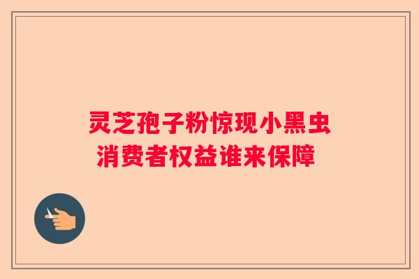 灵芝孢子粉惊现小黑虫 消费者权益谁来保障