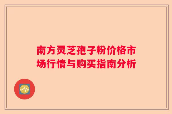 南方灵芝孢子粉价格市场行情与购买指南分析