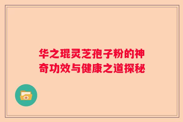 华之琨灵芝孢子粉的神奇功效与健康之道探秘