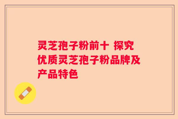 灵芝孢子粉前十 探究优质灵芝孢子粉品牌及产品特色