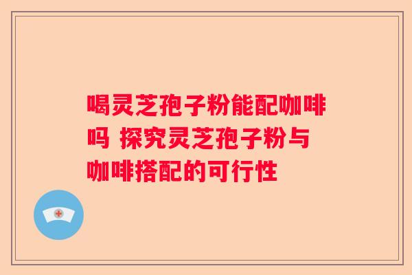 喝灵芝孢子粉能配咖啡吗 探究灵芝孢子粉与咖啡搭配的可行性