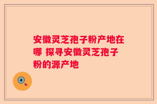 安徽灵芝孢子粉产地在哪 探寻安徽灵芝孢子粉的源产地