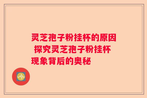 灵芝孢子粉挂杯的原因 探究灵芝孢子粉挂杯现象背后的奥秘