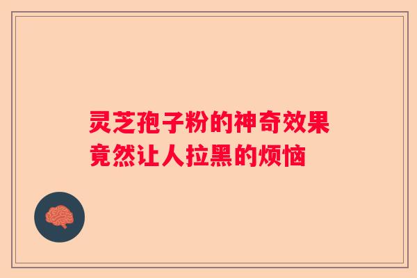 灵芝孢子粉的神奇效果竟然让人拉黑的烦恼