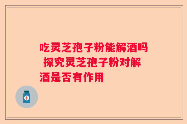 吃灵芝孢子粉能解酒吗 探究灵芝孢子粉对解酒是否有作用
