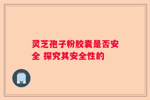 灵芝孢子粉胶囊是否安全 探究其安全性的 灵芝孢子粉胶囊是否安全 探究其安全性的