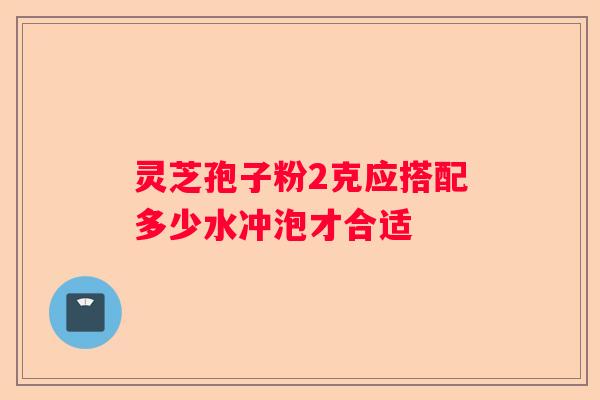 灵芝孢子粉2克应搭配多少水冲泡才合适
