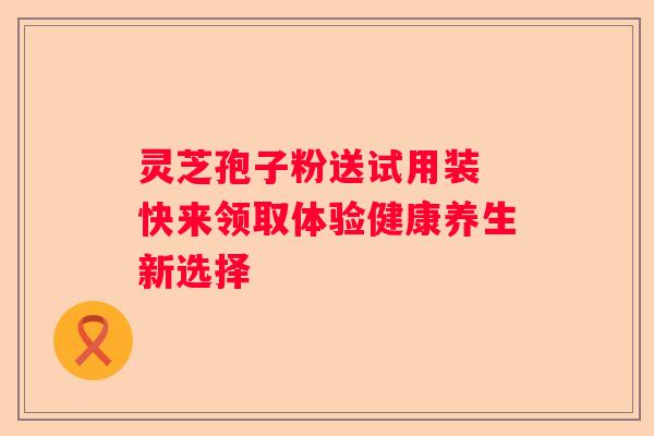 灵芝孢子粉送试用装 快来领取体验健康养生新选择