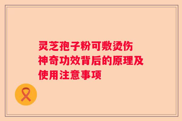灵芝孢子粉可敷烫伤 神奇功效背后的原理及使用注意事项 灵芝孢子粉可敷烫伤 神奇功效背后的原理及使用注意事项