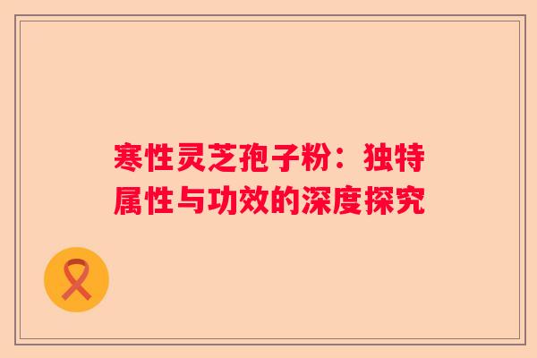 寒性灵芝孢子粉：独特属性与功效的深度探究