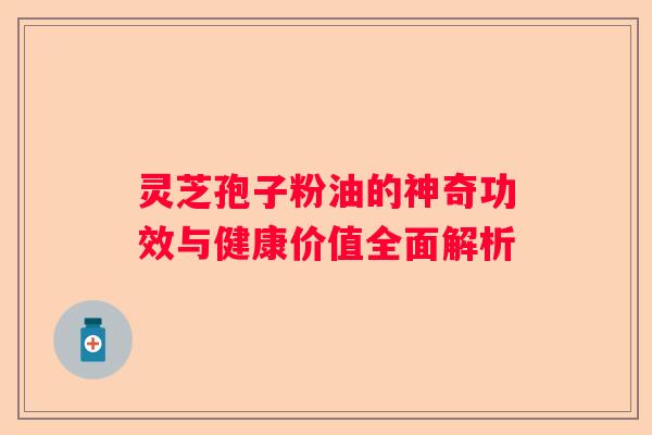 灵芝孢子粉油的神奇功效与健康价值全面解析