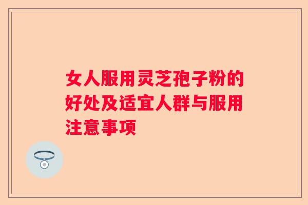 女人服用灵芝孢子粉的好处及适宜人群与服用注意事项