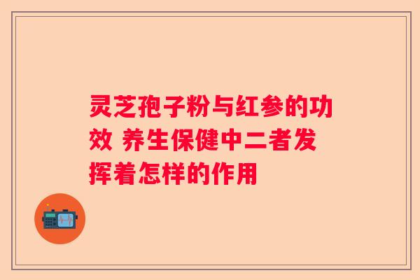 灵芝孢子粉与红参的功效 养生保健中二者发挥着怎样的作用