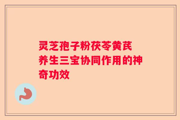 灵芝孢子粉茯苓黄芪 养生三宝协同作用的神奇功效