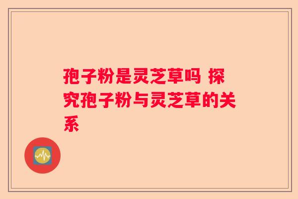 孢子粉是灵芝草吗 探究孢子粉与灵芝草的关系